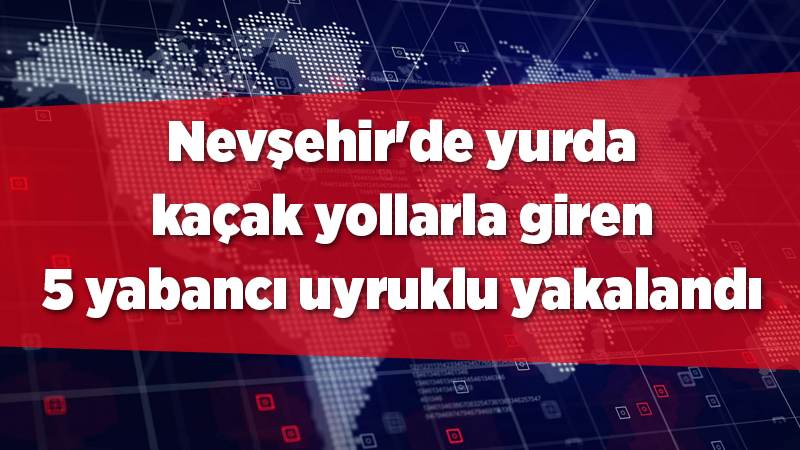 Nevşehir'de yurda kaçak yollarla giren 5 yabancı uyruklu yakalandı