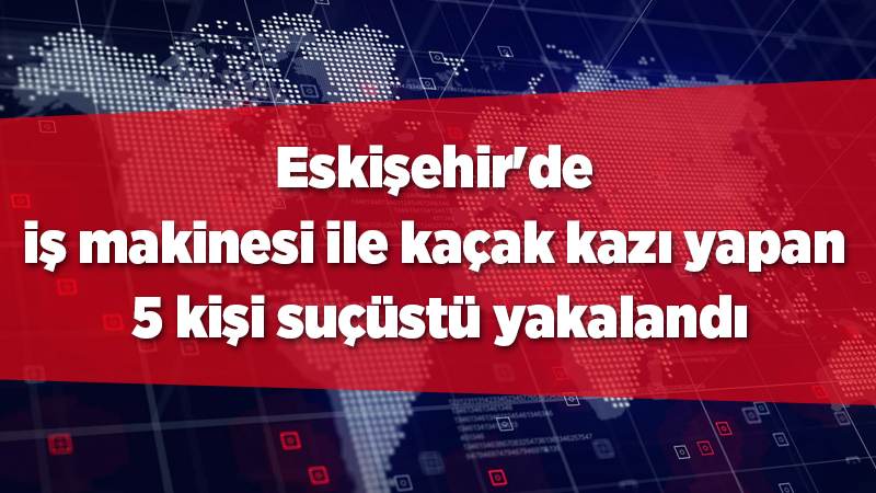 Eskişehir'de iş makinesi ile kaçak kazı yapan 5 kişi suçüstü yakalandı